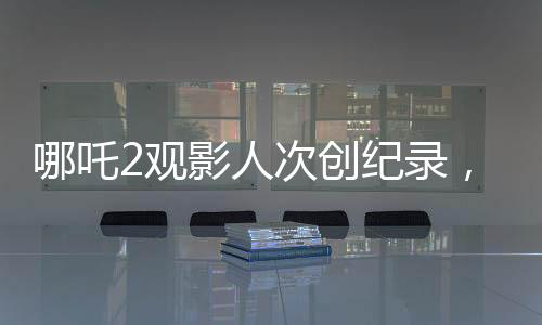 哪吒2觀影人次創(chuàng)紀(jì)錄，位列影史前二，引發(fā)熱議
