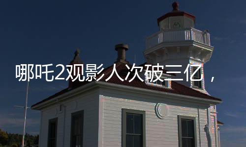 哪吒2觀影人次破三億，引爆暑期檔電影市場！觀眾熱情高漲，成為新一代國民神作！