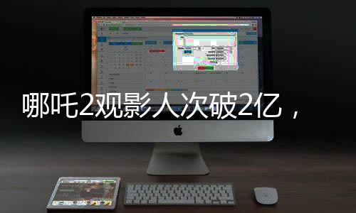 哪吒2觀影人次破2億，刷新票房記錄，成為暑期檔熱門大作