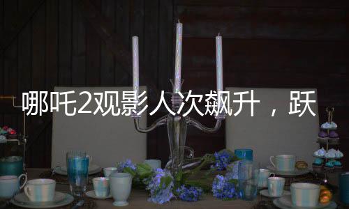 哪吒2觀影人次飆升，躍居影史前二——刷新票房紀錄的傳奇之旅