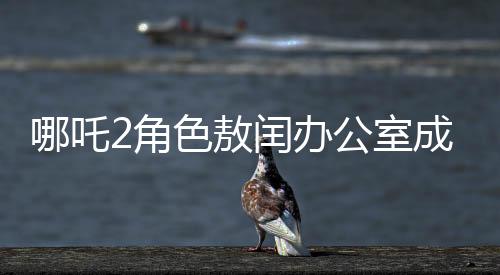 哪吒2角色敖閏辦公室成為粉絲新追星地，辦公室魅力難擋，風(fēng)靡影視圈