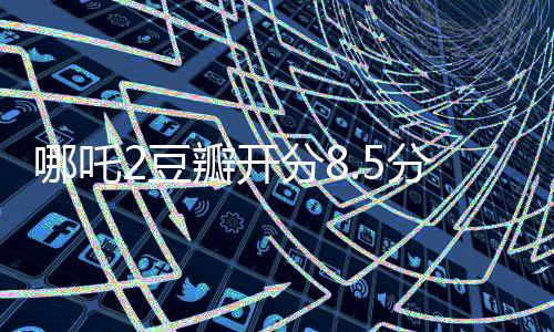 哪吒2豆瓣開分8.5分斷層第一、掀起暑期檔觀影熱潮