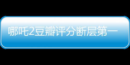 哪吒2豆瓣評分斷層第一，引爆暑期檔！