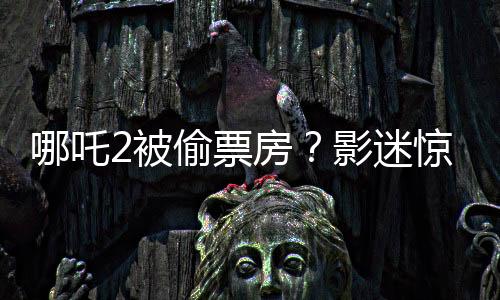 哪吒2被偷票房？影迷驚現(xiàn)手寫電影票引發(fā)爭(zhēng)議