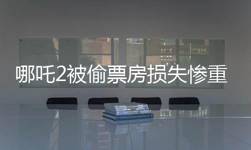 哪吒2被偷票房損失慘重，影城責(zé)任難逃