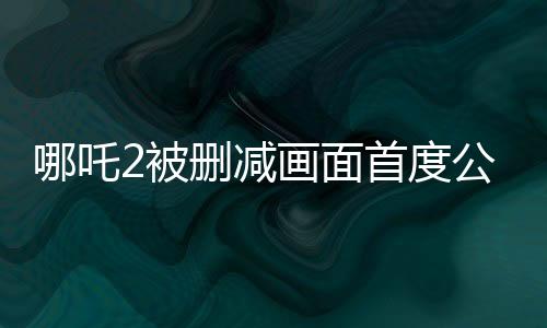 哪吒2被刪減畫面首度公開，引發(fā)粉絲熱議