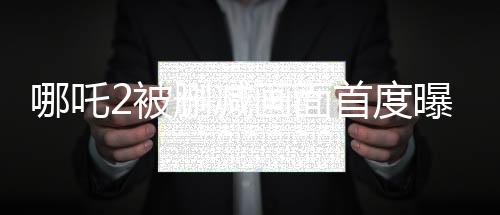 哪吒2被刪減畫面首度曝光，引起粉絲熱議