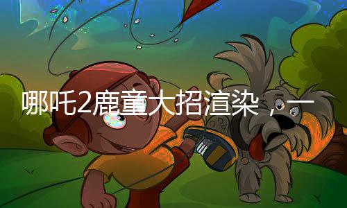 哪吒2鹿童大招渲染，一幀耗時(shí)四十小時(shí)，技術(shù)背后的故事