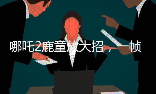 哪吒2鹿童放大招，一幀渲染耗時(shí)40小時(shí)，揭開了數(shù)字時(shí)代的神話新篇章