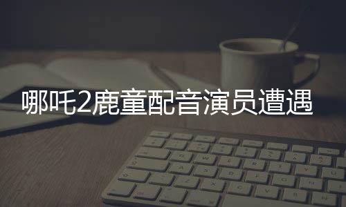哪吒2鹿童配音演員遭遇網(wǎng)絡(luò)暴力，情緒崩潰
