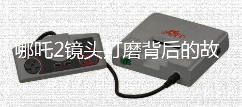 哪吒2鏡頭打磨背后的故事，30余次修改鑄就視覺盛宴