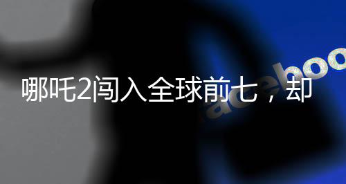 哪吒2闖入全球前七，卻難入臺(tái)灣觀眾視野？