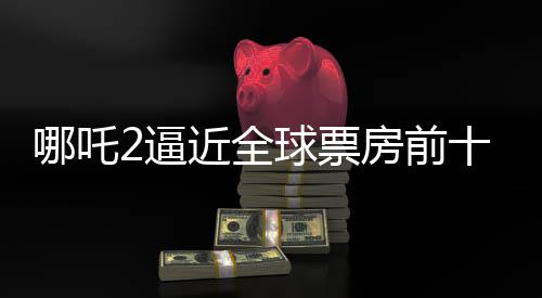 哪吒2逼近全球票房前十，只差最后3.5億的沖刺！