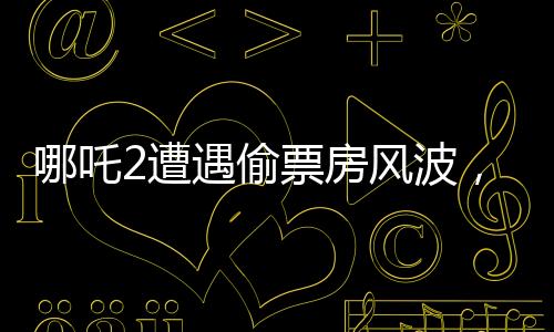 哪吒2遭遇偷票房風(fēng)波，影城損失慘重
