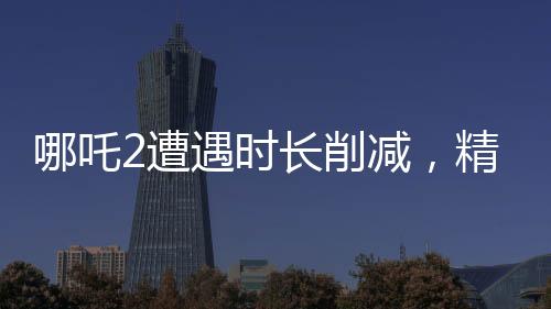 哪吒2遭遇時(shí)長(zhǎng)削減，精彩鏡頭被砍，影迷熱議紛紛