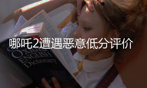 哪吒2遭遇惡意低分評(píng)價(jià)，電影界呼吁公正評(píng)價(jià)