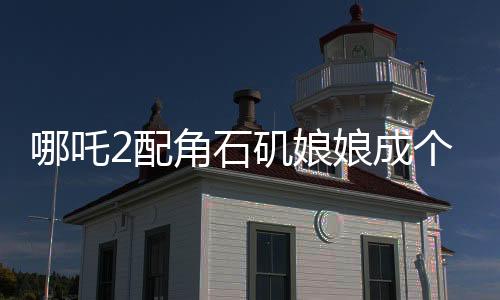 哪吒2配角石磯娘娘成個(gè)人大女主，角色的魅力與影響深度解讀