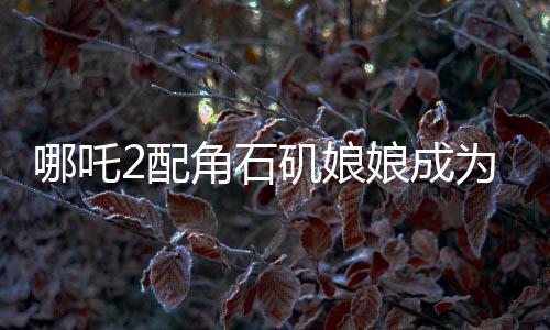 哪吒2配角石磯娘娘成為自己的大女主，角色逆襲引發(fā)關(guān)注熱議