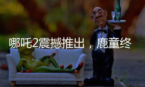 哪吒2震撼推出，鹿童終極大招，1幀渲染達40小時