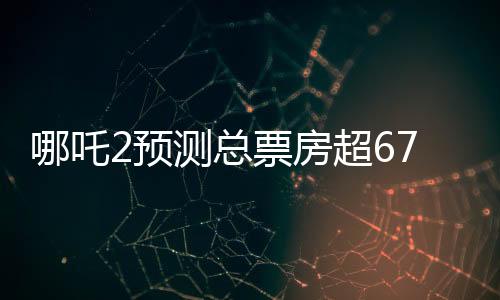 哪吒2預(yù)測(cè)總票房超67.4億，暑期檔熱門大片引領(lǐng)觀影狂潮