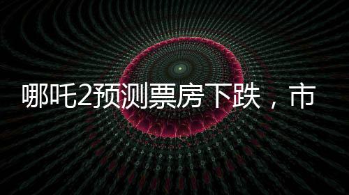 哪吒2預測票房下跌，市場預測與現(xiàn)實碰撞的思考