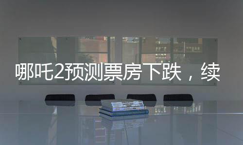 哪吒2預測票房下跌，續(xù)集壓力顯露無疑