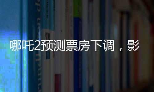 哪吒2預(yù)測票房下調(diào)，影片表現(xiàn)依然亮眼