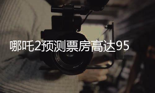 哪吒2預(yù)測票房高達95億，引爆暑期檔期待