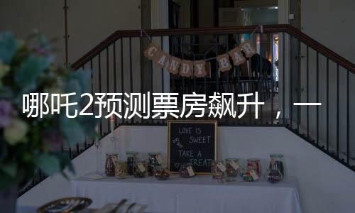 哪吒2預(yù)測票房飆升，一場盛大的視聽盛宴即將席卷全球