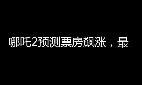 哪吒2預(yù)測(cè)票房飆漲，最高可能突破145億——熱點(diǎn)解析與期待