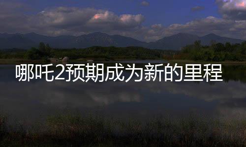 哪吒2預(yù)期成為新的里程碑，比肩泰坦尼克號(hào)的壯麗傳奇