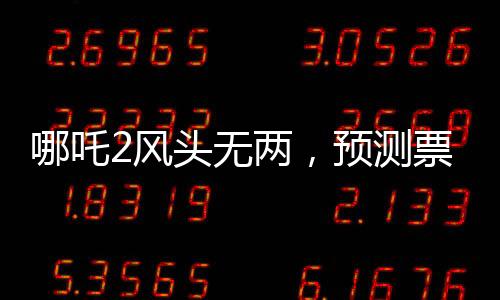 哪吒2風(fēng)頭無兩，預(yù)測票房最高達(dá)145億，再掀國漫狂潮