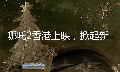 哪吒2香港上映，掀起新一輪神話熱潮