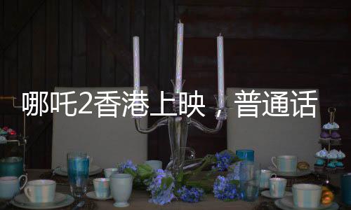 哪吒2香港上映，普通話配音引領(lǐng)新潮流