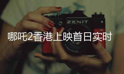 哪吒2香港上映首日實時票房破紀(jì)錄，超550萬