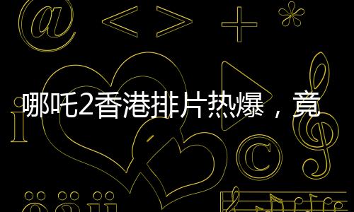 哪吒2香港排片熱爆，竟是美隊(duì)4的八倍，電影市場(chǎng)掀起波瀾