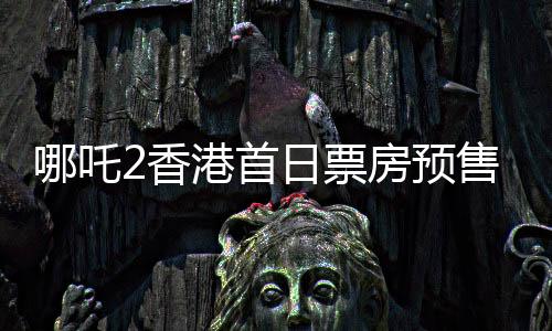 哪吒2香港首日票房預售創(chuàng)紀錄，備受矚目