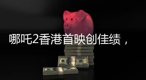 哪吒2香港首映創(chuàng)佳績，首日票房預(yù)售達(dá)四百萬