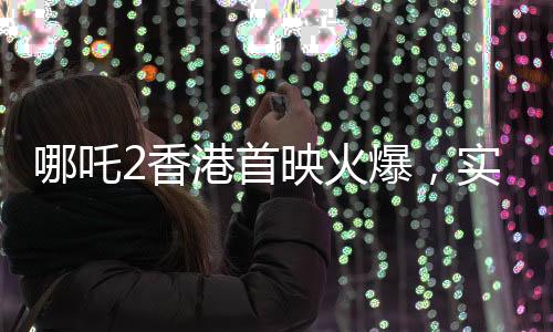 哪吒2香港首映火爆，實(shí)時(shí)票房超550萬(wàn)，創(chuàng)國(guó)產(chǎn)動(dòng)畫(huà)新紀(jì)錄