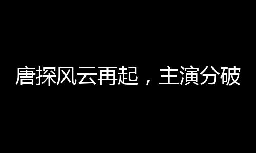 唐探風(fēng)云再起，主演分破200億大關(guān)，掀起新一波電影熱潮