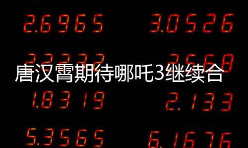 唐漢霄期待哪吒3繼續(xù)合作，觀眾翹首以待