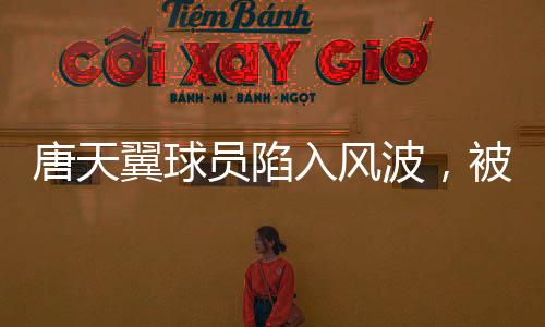 唐天翼球員陷入風(fēng)波，被指賭球出軌，引發(fā)關(guān)注與熱議