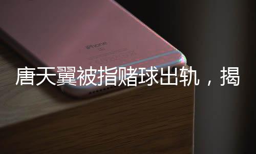 唐天翼被指賭球出軌，揭秘事件背后的真相