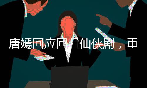 唐嫣回應(yīng)回歸仙俠劇，重塑仙俠女神形象，期待新角色綻放光彩