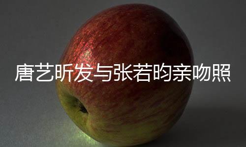 唐藝昕發(fā)與張若昀親吻照，戀愛的甜蜜瞬間引爆熱搜