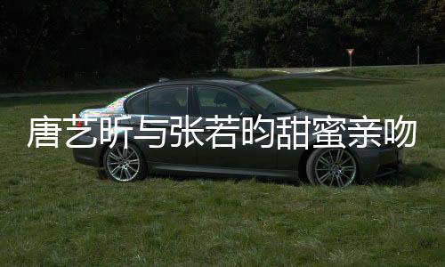 唐藝昕與張若昀甜蜜親吻照曝光，戀愛(ài)關(guān)系再添實(shí)錘
