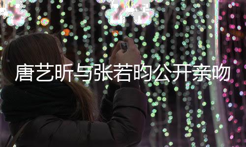唐藝昕與張若昀公開(kāi)親吻照，引發(fā)網(wǎng)友熱議