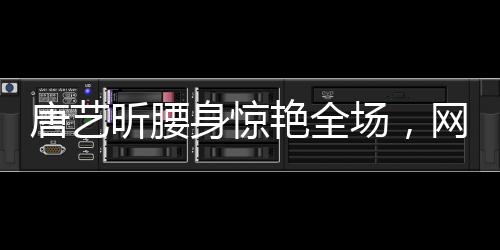 唐藝昕腰身驚艷全場(chǎng)，網(wǎng)友熱議殺瘋了！