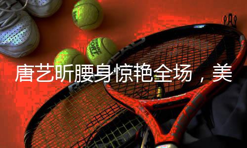 唐藝昕腰身驚艷全場(chǎng)，美態(tài)堪比殺瘋了！