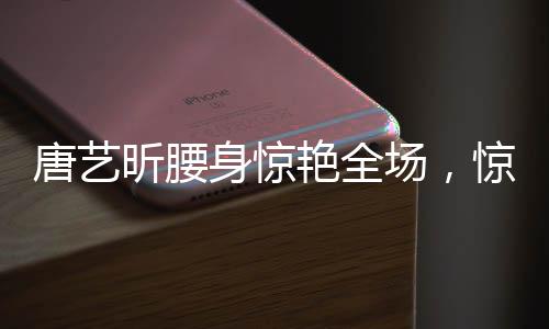 唐藝昕腰身驚艷全場(chǎng)，驚艷表現(xiàn)引發(fā)熱議